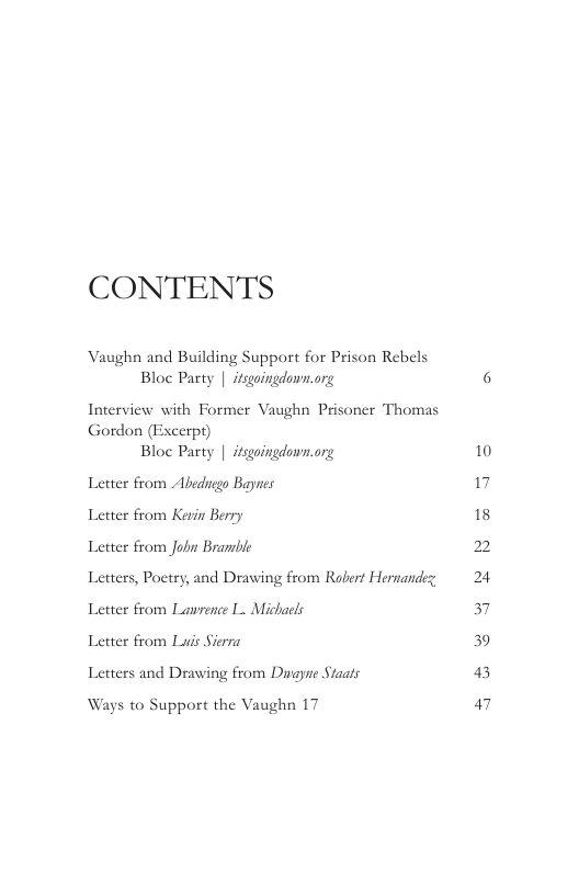 CONTENTS  Vaughn and Building Support for Prison Rebels Bloc Party | itsgoingdown.org  Interview with Former Vaughn Prisoner Thomas Gordon (Fixcerpt) Bloc Party | itsgoingdown.org  Letter from Abedngo Baynes Letter from Kevin Berry  Letter from Jobn Branble  Letters, Poetry, and Drawing from Robert Hernandez, Letter from Lawrence I Michacls  Letter from Lais Sierra  Letters and Drawing from Duayne Staats  Ways to Support the Vaughn 17  6  10 17 18 2 24 3 39 43 47 